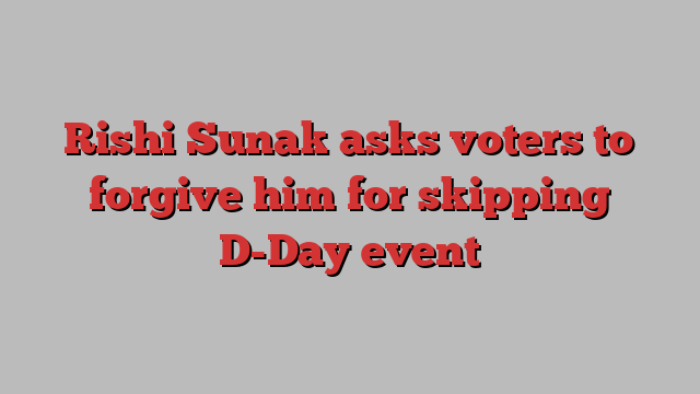 Rishi Sunak asks voters to forgive him for skipping D-Day event