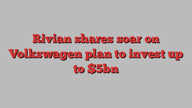 Rivian shares soar on Volkswagen plan to invest up to $5bn