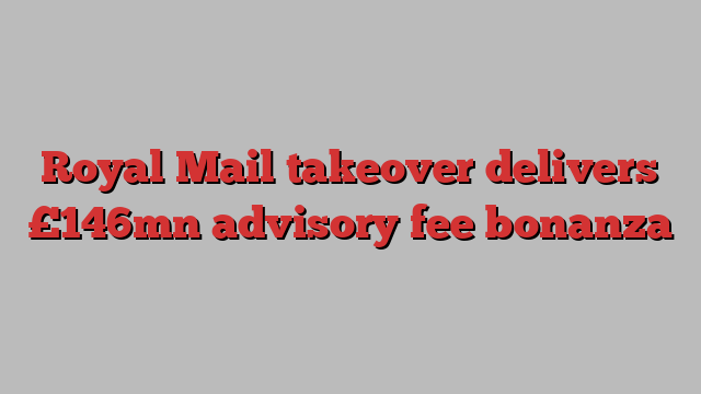 Royal Mail takeover delivers £146mn advisory fee bonanza