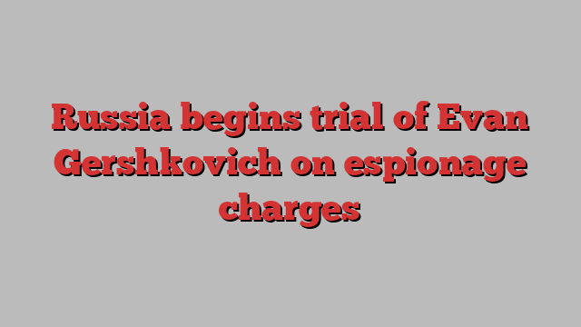 Russia begins trial of Evan Gershkovich on espionage charges