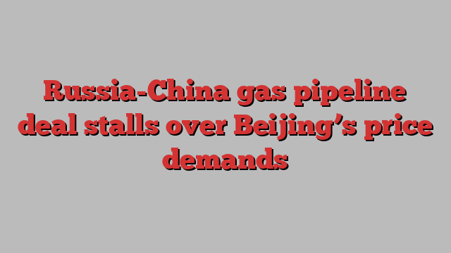 Russia-China gas pipeline deal stalls over Beijing’s price demands