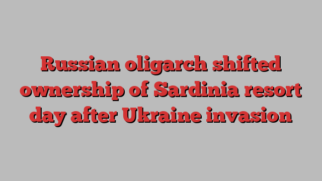 Russian oligarch shifted ownership of Sardinia resort day after Ukraine invasion