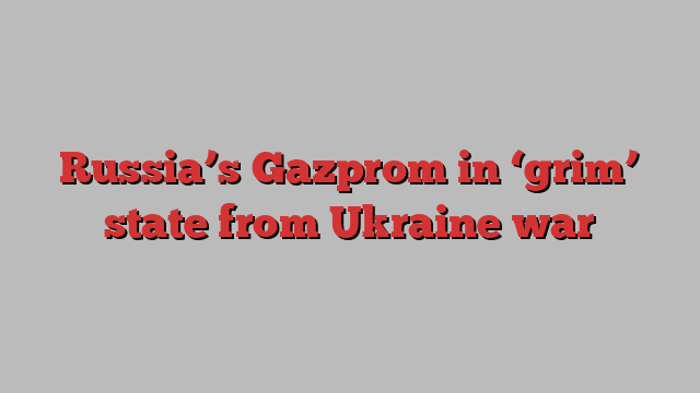 Russia’s Gazprom in ‘grim’ state from Ukraine war