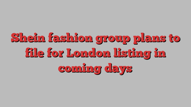 Shein fashion group plans to file for London listing in coming days