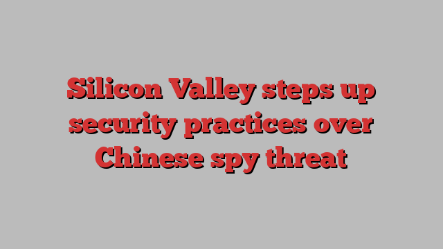 Silicon Valley steps up security practices over Chinese spy threat