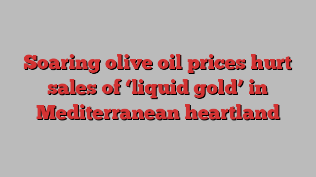 Soaring olive oil prices hurt sales of ‘liquid gold’ in Mediterranean heartland