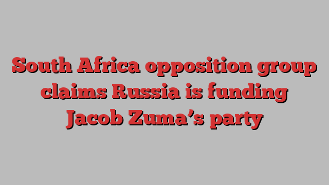 South Africa opposition group claims Russia is funding Jacob Zuma’s party