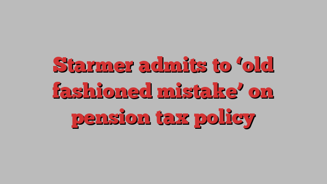 Starmer admits to ‘old fashioned mistake’ on pension tax policy