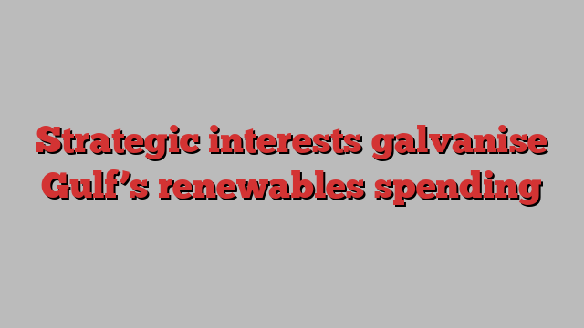 Strategic interests galvanise Gulf’s renewables spending