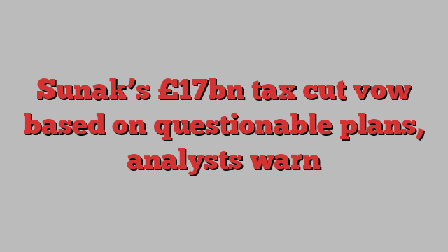 Sunak’s £17bn tax cut vow based on questionable plans, analysts warn