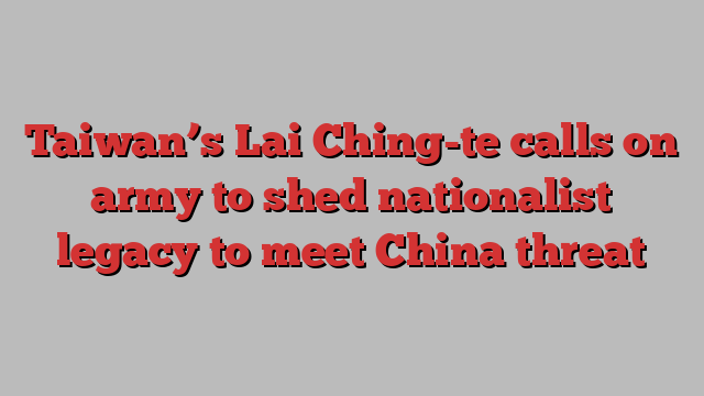 Taiwan’s Lai Ching-te calls on army to shed nationalist legacy to meet China threat