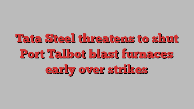Tata Steel threatens to shut Port Talbot blast furnaces early over strikes