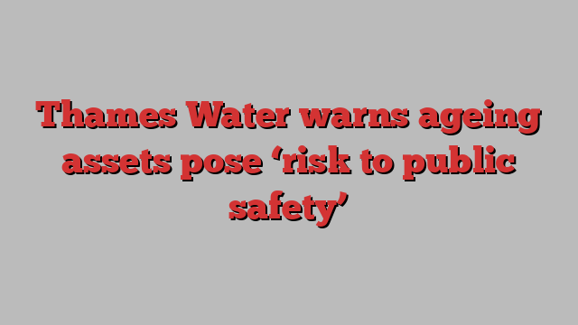 Thames Water warns ageing assets pose ‘risk to public safety’