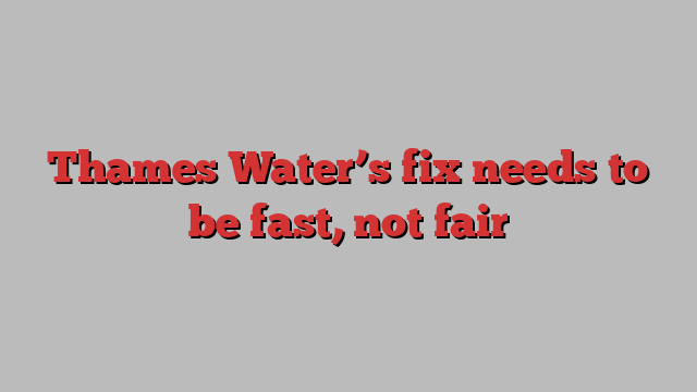 Thames Water’s fix needs to be fast, not fair