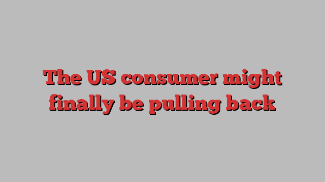 The US consumer might finally be pulling back