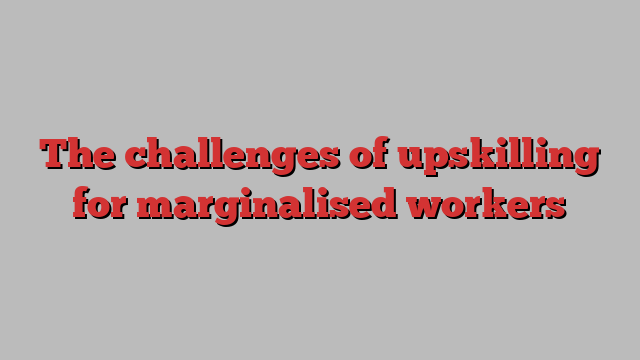 The challenges of upskilling for marginalised workers