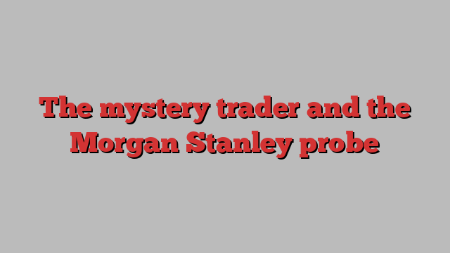 The mystery trader and the Morgan Stanley probe