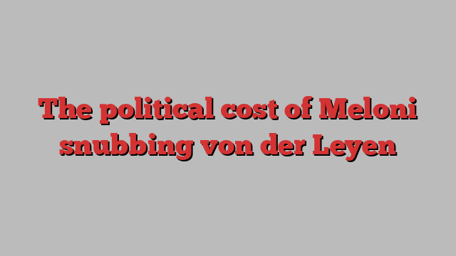 The political cost of Meloni snubbing von der Leyen