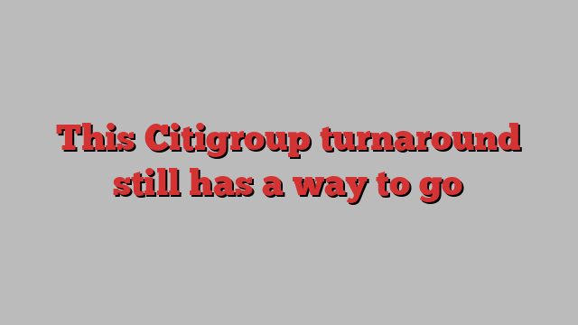 This Citigroup turnaround still has a way to go