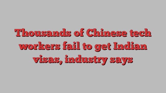 Thousands of Chinese tech workers fail to get Indian visas, industry says