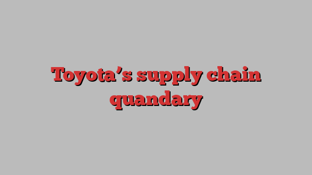 Toyota’s supply chain quandary