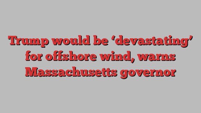 Trump would be ‘devastating’ for offshore wind, warns Massachusetts governor