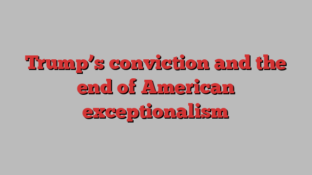 Trump’s conviction and the end of American exceptionalism