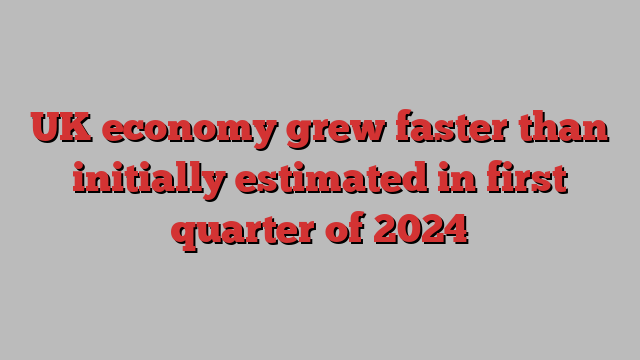 UK economy grew faster than initially estimated in first quarter of 2024