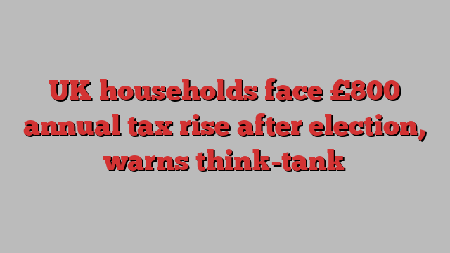 UK households face £800 annual tax rise after election, warns think-tank