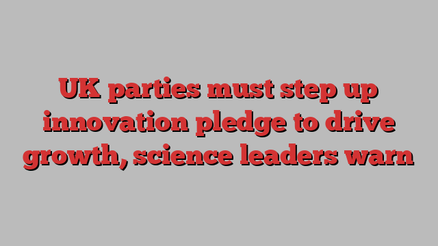 UK parties must step up innovation pledge to drive growth, science leaders warn