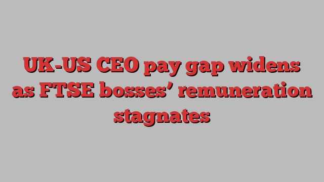 UK-US CEO pay gap widens as FTSE bosses’ remuneration stagnates