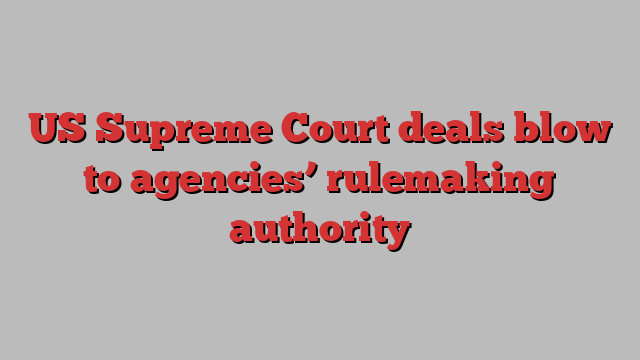 US Supreme Court deals blow to agencies’ rulemaking authority