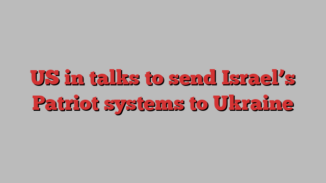 US in talks to send Israel’s Patriot systems to Ukraine