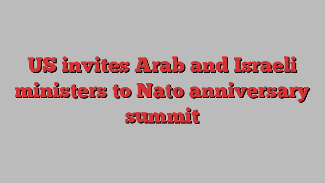 US invites Arab and Israeli ministers to Nato anniversary summit