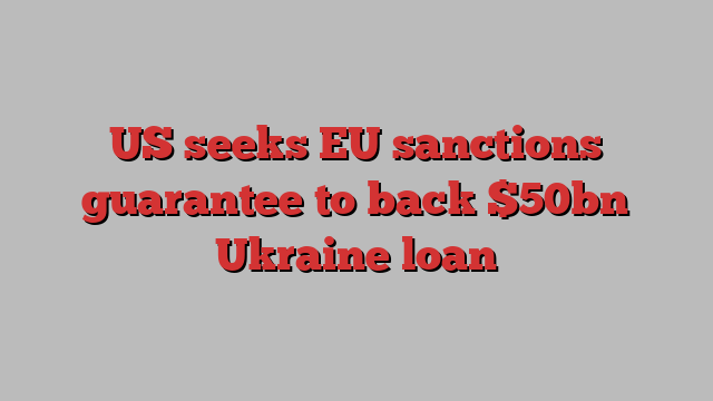 US seeks EU sanctions guarantee to back $50bn Ukraine loan