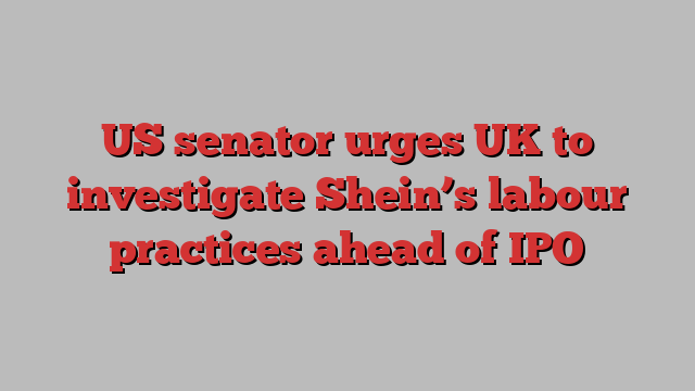 US senator urges UK to investigate Shein’s labour practices ahead of IPO