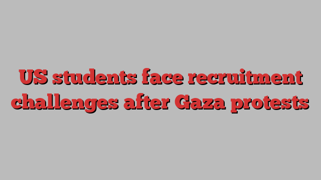 US students face recruitment challenges after Gaza protests