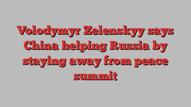 Volodymyr Zelenskyy says China helping Russia by staying away from peace summit