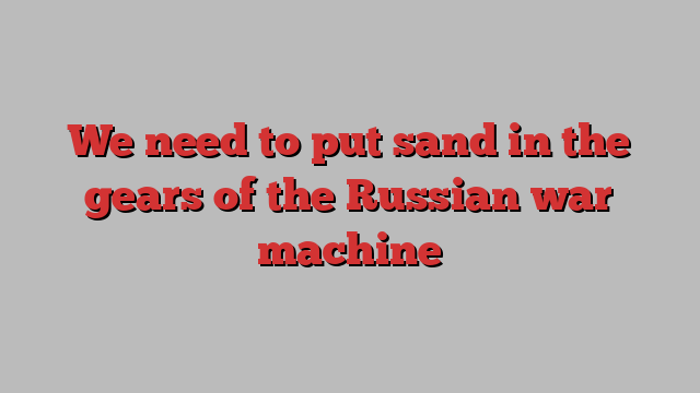 We need to put sand in the gears of the Russian war machine