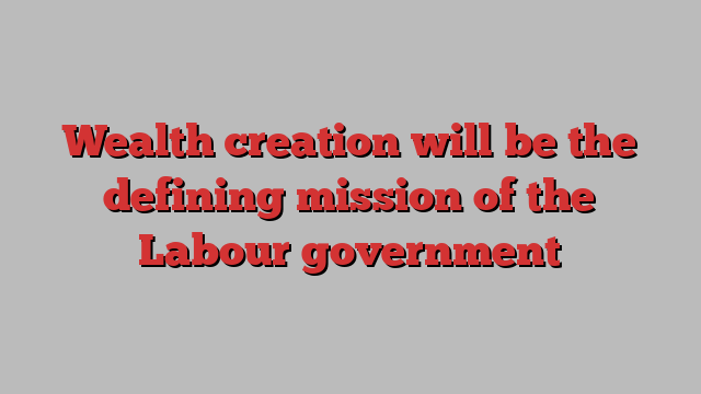 Wealth creation will be the defining mission of the Labour government