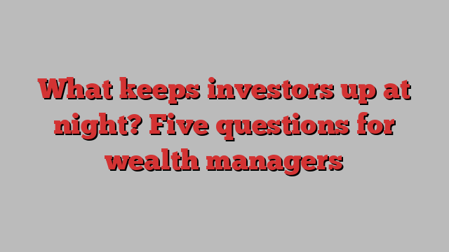 What keeps investors up at night? Five questions for wealth managers