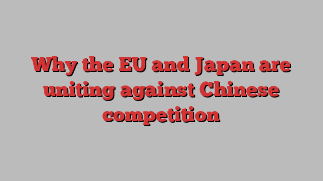 Why the EU and Japan are uniting against Chinese competition