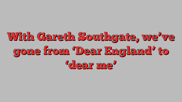 With Gareth Southgate, we’ve gone from ‘Dear England’ to ‘dear me’