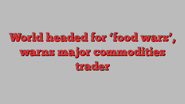 World headed for ‘food wars’, warns major commodities trader