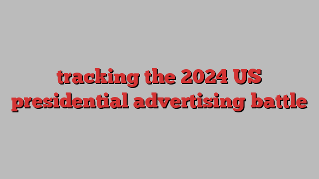 tracking the 2024 US presidential advertising battle