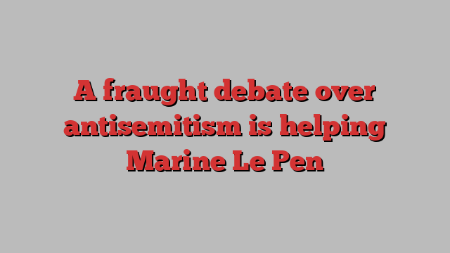 A fraught debate over antisemitism is helping Marine Le Pen