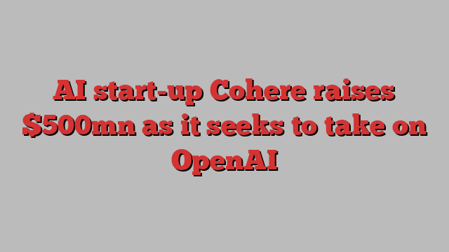 AI start-up Cohere raises $500mn as it seeks to take on OpenAI