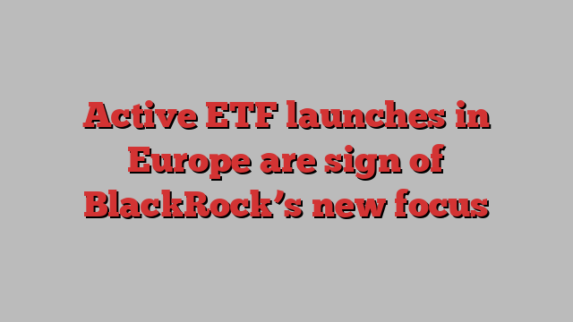 Active ETF launches in Europe are sign of BlackRock’s new focus