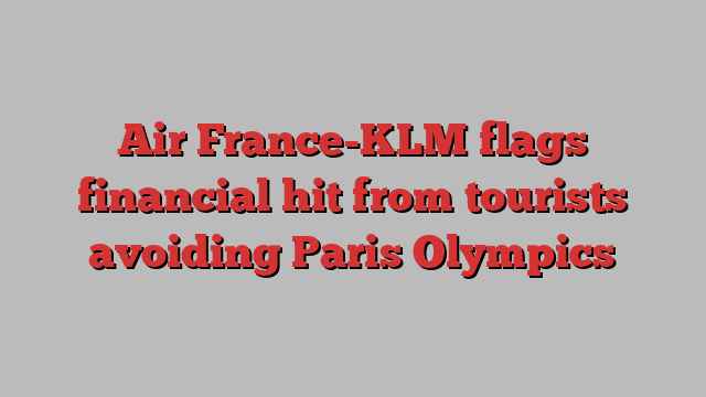 Air France-KLM flags financial hit from tourists avoiding Paris Olympics