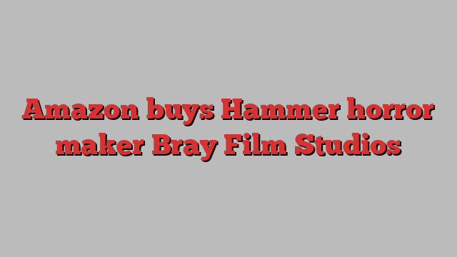 Amazon buys Hammer horror maker Bray Film Studios